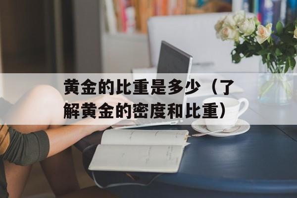 黄金的比重是多少（了解黄金的密度和比重）-第1张图片-
