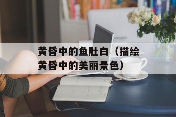 黄昏中的鱼肚白（描绘黄昏中的美丽景色）-第1张图片-