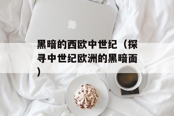黑暗的西欧中世纪（探寻中世纪欧洲的黑暗面）-第1张图片-