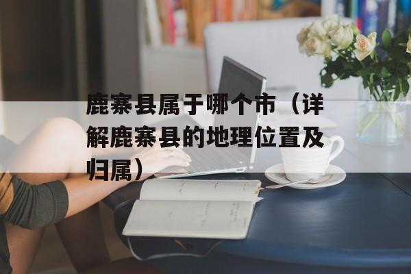 鹿寨县属于哪个市（详解鹿寨县的地理位置及归属）-第1张图片-