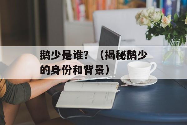 鹅少是谁？（揭秘鹅少的身份和背景）-第1张图片-