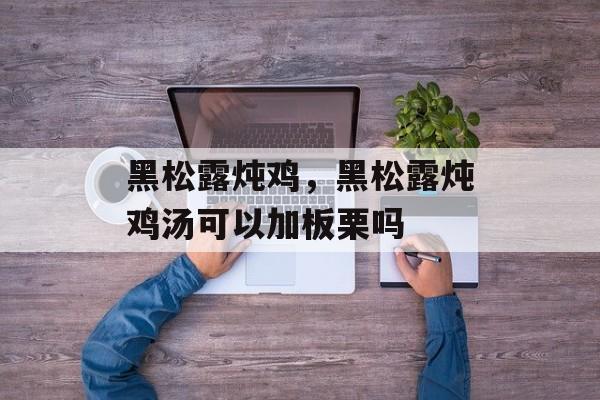 黑松露炖鸡，黑松露炖鸡汤可以加板栗吗-第1张图片-