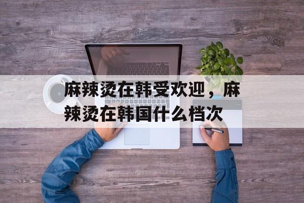 麻辣烫在韩受欢迎，麻辣烫在韩国什么档次-第1张图片-