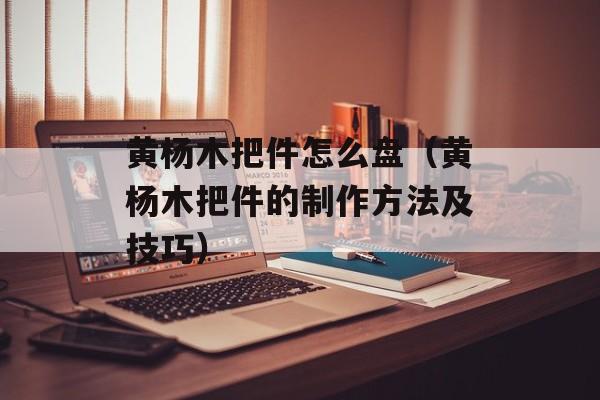 黄杨木把件怎么盘（黄杨木把件的制作方法及技巧）-第1张图片-