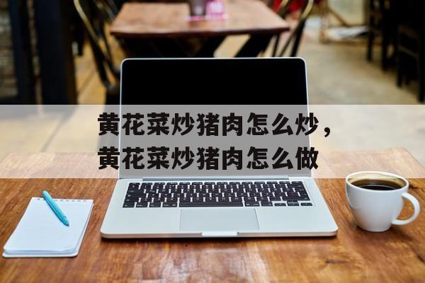 黄花菜炒猪肉怎么炒，黄花菜炒猪肉怎么做-第1张图片-