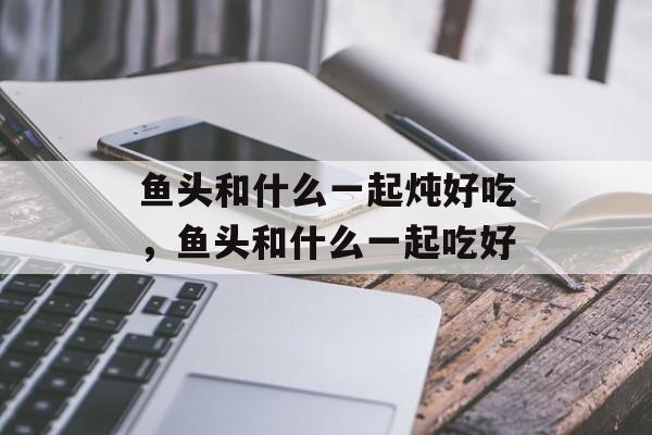 鱼头和什么一起炖好吃，鱼头和什么一起吃好-第1张图片-
