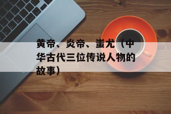 黄帝、炎帝、蚩尤（中华古代三位传说人物的故事）-第1张图片-