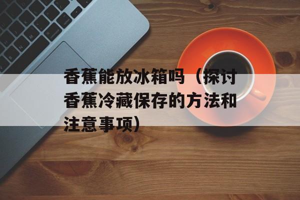 香蕉能放冰箱吗（探讨香蕉冷藏保存的方法和注意事项）-第1张图片-