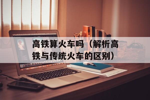 高铁算火车吗（解析高铁与传统火车的区别）-第1张图片-