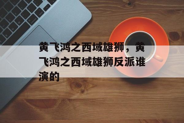 黄飞鸿之西域雄狮，黄飞鸿之西域雄狮反派谁演的-第1张图片-