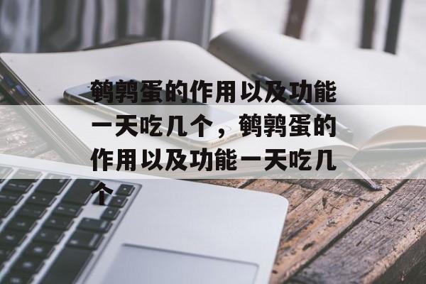 鹌鹑蛋的作用以及功能一天吃几个，鹌鹑蛋的作用以及功能一天吃几个-第1张图片-