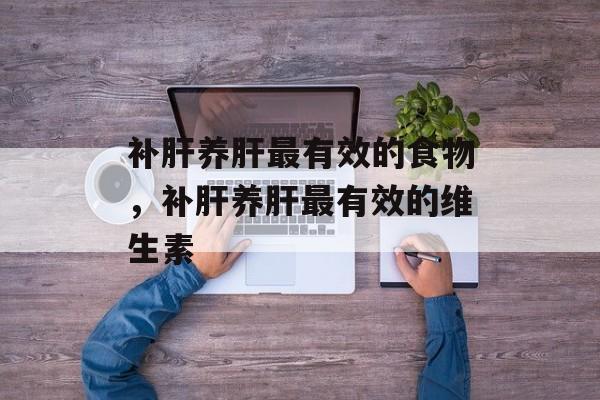 补肝养肝最有效的食物，补肝养肝最有效的维生素-第1张图片-