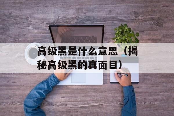高级黑是什么意思（揭秘高级黑的真面目）-第1张图片-