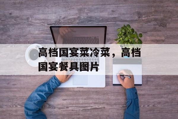 高档国宴菜冷菜，高档国宴餐具图片-第1张图片-