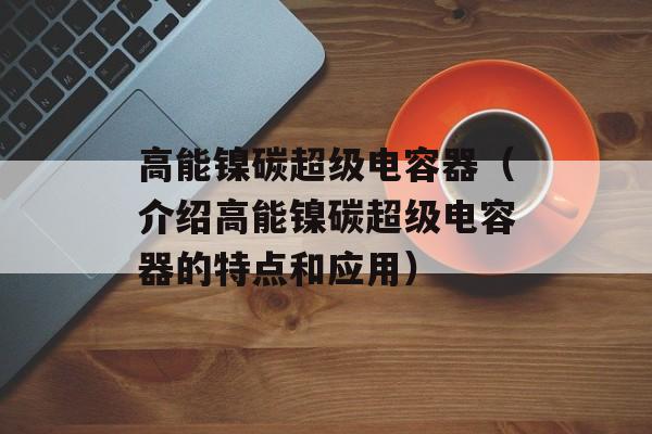 高能镍碳超级电容器（介绍高能镍碳超级电容器的特点和应用）-第1张图片-
