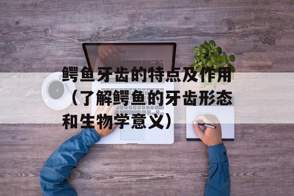 鳄鱼牙齿的特点及作用（了解鳄鱼的牙齿形态和生物学意义）-第1张图片-