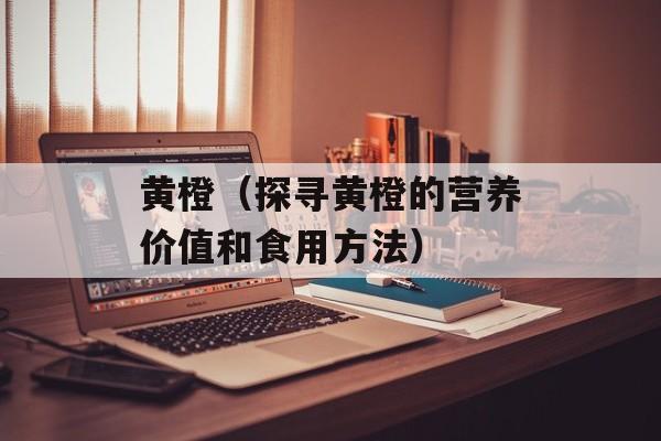 黄橙（探寻黄橙的营养价值和食用方法）-第1张图片-