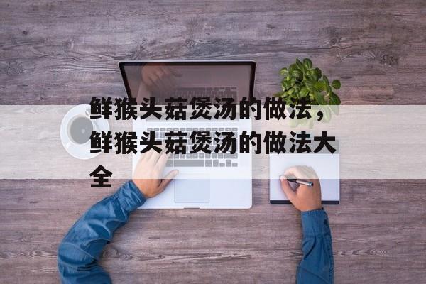 鲜猴头菇煲汤的做法，鲜猴头菇煲汤的做法大全-第1张图片-