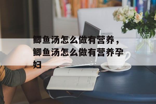 鲫鱼汤怎么做有营养，鲫鱼汤怎么做有营养孕妇-第1张图片-