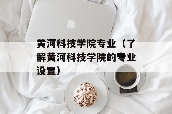 黄河科技学院专业（了解黄河科技学院的专业设置）-第1张图片-