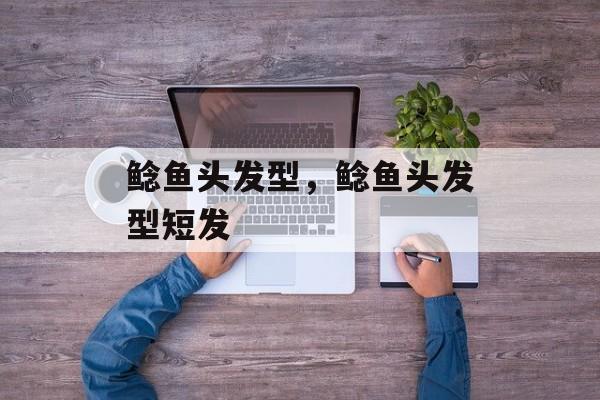 鲶鱼头发型，鲶鱼头发型短发-第1张图片-