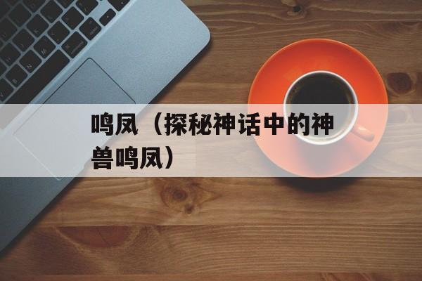 鸣凤（探秘神话中的神兽鸣凤）-第1张图片-