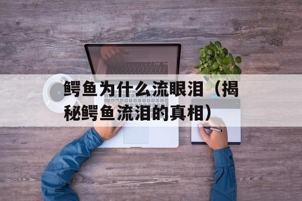 鳄鱼为什么流眼泪（揭秘鳄鱼流泪的真相）-第1张图片-