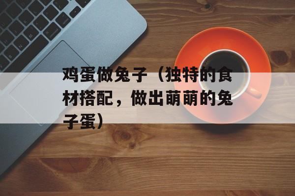 鸡蛋做兔子（独特的食材搭配，做出萌萌的兔子蛋）-第1张图片-