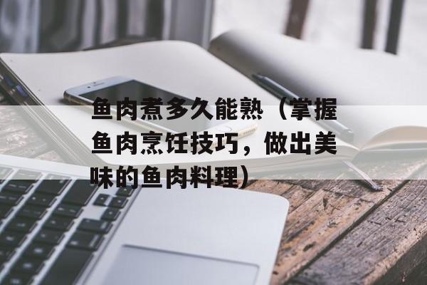 鱼肉煮多久能熟（掌握鱼肉烹饪技巧，做出美味的鱼肉料理）-第1张图片-