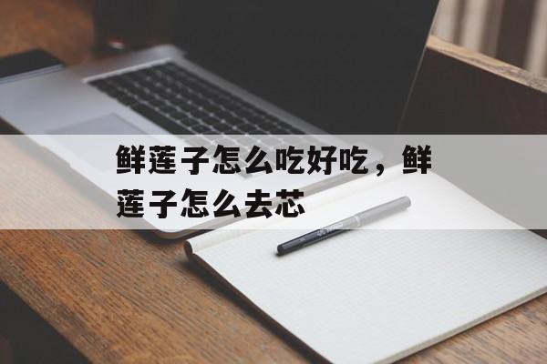 鲜莲子怎么吃好吃，鲜莲子怎么去芯-第1张图片-