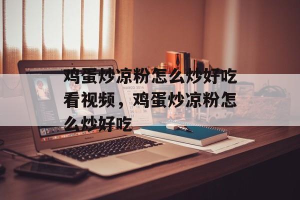 鸡蛋炒凉粉怎么炒好吃看视频，鸡蛋炒凉粉怎么炒好吃-第1张图片-