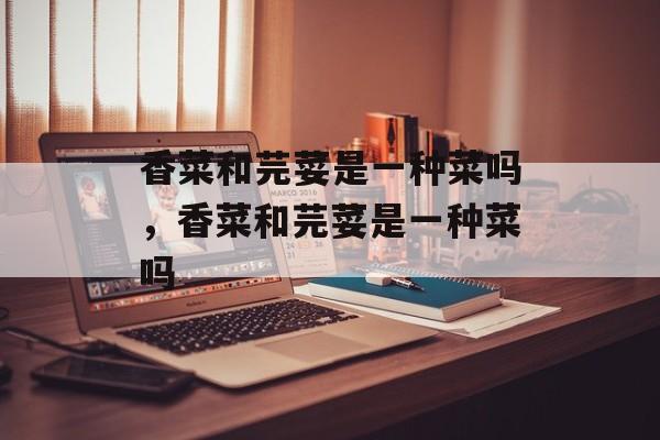 香菜和芫荽是一种菜吗，香菜和芫荽是一种菜吗-第1张图片-