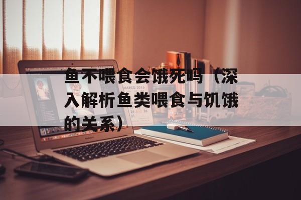 鱼不喂食会饿死吗（深入解析鱼类喂食与饥饿的关系）-第1张图片-