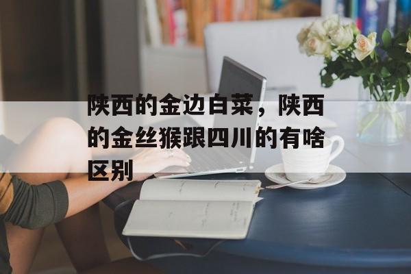 陕西的金边白菜，陕西的金丝猴跟四川的有啥区别-第1张图片-