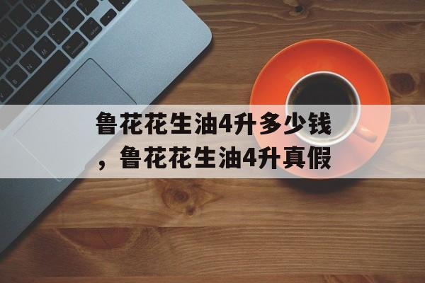 鲁花花生油4升多少钱，鲁花花生油4升真假-第1张图片-