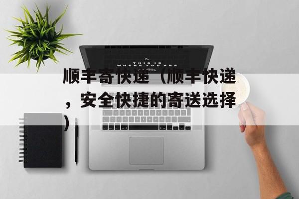 顺丰寄快递（顺丰快递，安全快捷的寄送选择）-第1张图片-