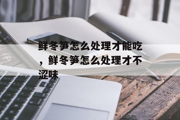 鲜冬笋怎么处理才能吃，鲜冬笋怎么处理才不涩味-第1张图片-