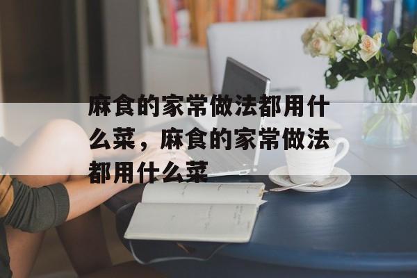 麻食的家常做法都用什么菜，麻食的家常做法都用什么菜-第1张图片-