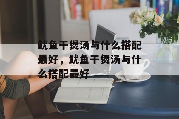 鱿鱼干煲汤与什么搭配最好，鱿鱼干煲汤与什么搭配最好-第1张图片-