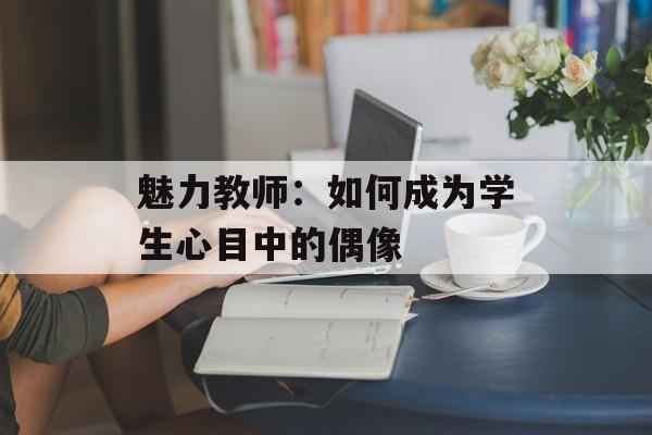 魅力教师：如何成为学生心目中的偶像-第1张图片-