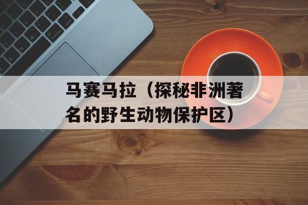 马赛马拉（探秘非洲著名的野生动物保护区）-第1张图片-