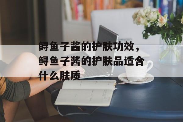 鲟鱼子酱的护肤功效，鲟鱼子酱的护肤品适合什么肤质-第1张图片-