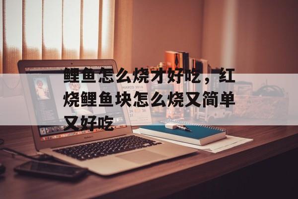 鲤鱼怎么烧才好吃，红烧鲤鱼块怎么烧又简单又好吃-第1张图片-