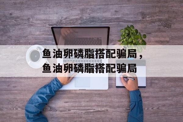 鱼油卵磷脂搭配骗局，鱼油卵磷脂搭配骗局-第1张图片-