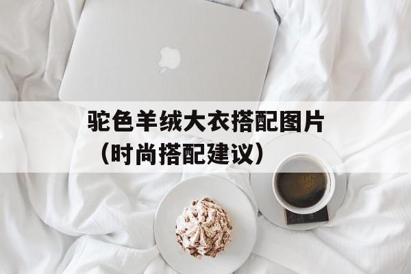 驼色羊绒大衣搭配图片（时尚搭配建议）-第1张图片-
