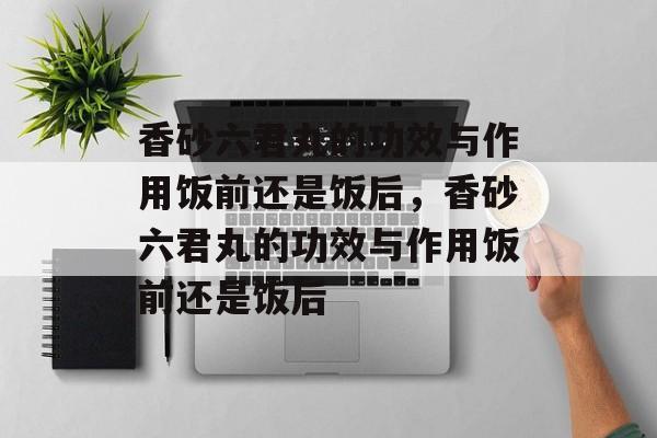 香砂六君丸的功效与作用饭前还是饭后，香砂六君丸的功效与作用饭前还是饭后-第1张图片-