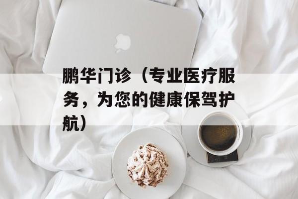鹏华门诊（专业医疗服务，为您的健康保驾护航）-第1张图片-
