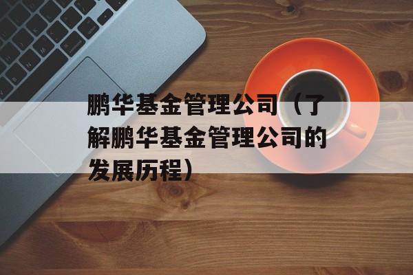 鹏华基金管理公司（了解鹏华基金管理公司的发展历程）-第1张图片-