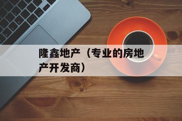 隆鑫地产（专业的房地产开发商）-第1张图片-