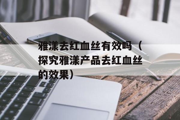 雅漾去红血丝有效吗（探究雅漾产品去红血丝的效果）-第1张图片-